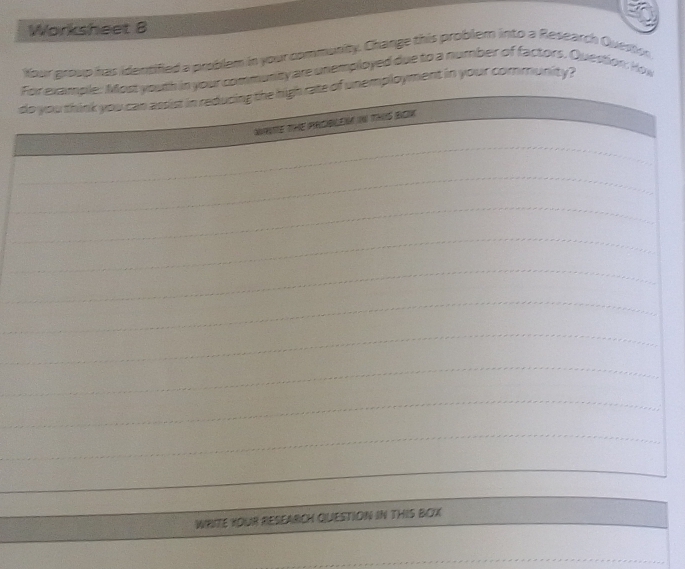 Worksheet 8 
Your group has identified a problem in your community. Change this problem into a Research Quesion 
For example: Most youth in your community are unemployed due to a number of factors. Question: How 
_ 
_ 
do you think you can assist in reducing the high rate of unemployment in your community? 
_ 
WRITE THE PRCBLEN IN THIS BOK 
_ 
_ 
_ 
_ 
_ 
_ 
_ 
_ 
_ 
_ 
_ 
_ 
__ 
_ 
_WRITE YOUR RESEARCH QUESTION IN THIS BOX_ 
_