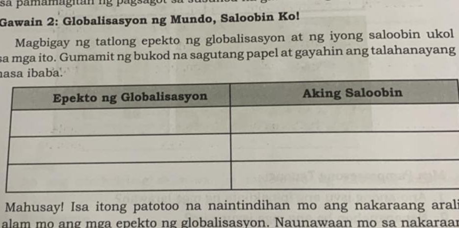 sa pamamagitan ng págsago 
Gawain 2: Globalisasyon ng Mundo, Saloobin Ko! 
Magbigay ng tatlong epekto ng globalisasyon at ng iyong saloobin ukol 
sa mga ito. Gumamit ng bukod na sagutang papel at gayahin ang talahanayang 
aa ibaba. 
Mahusay! Isa itong patotoo na naintindihan mo ang nakaraang arali 
alam mo ang mga epekto ng globalisasvon. Naunawaan mo sa nakaraar