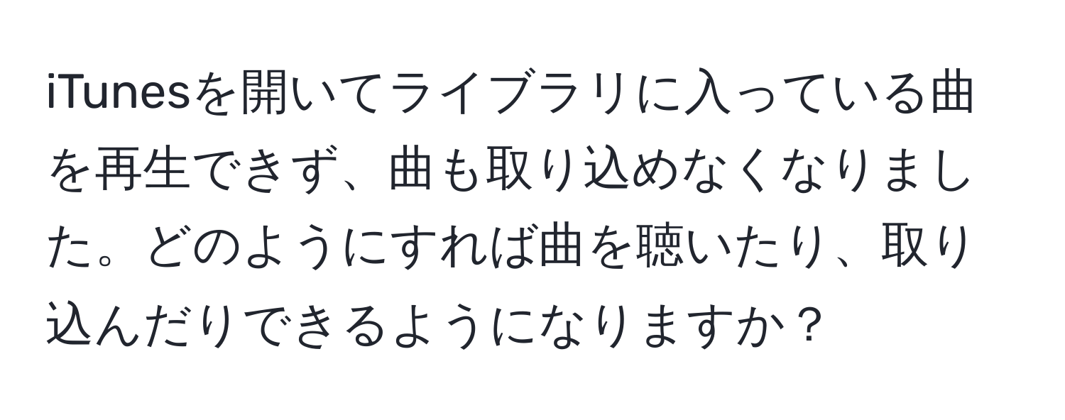 iTunesを開いてライブラリに入っている曲を再生できず、曲も取り込めなくなりました。どのようにすれば曲を聴いたり、取り込んだりできるようになりますか？