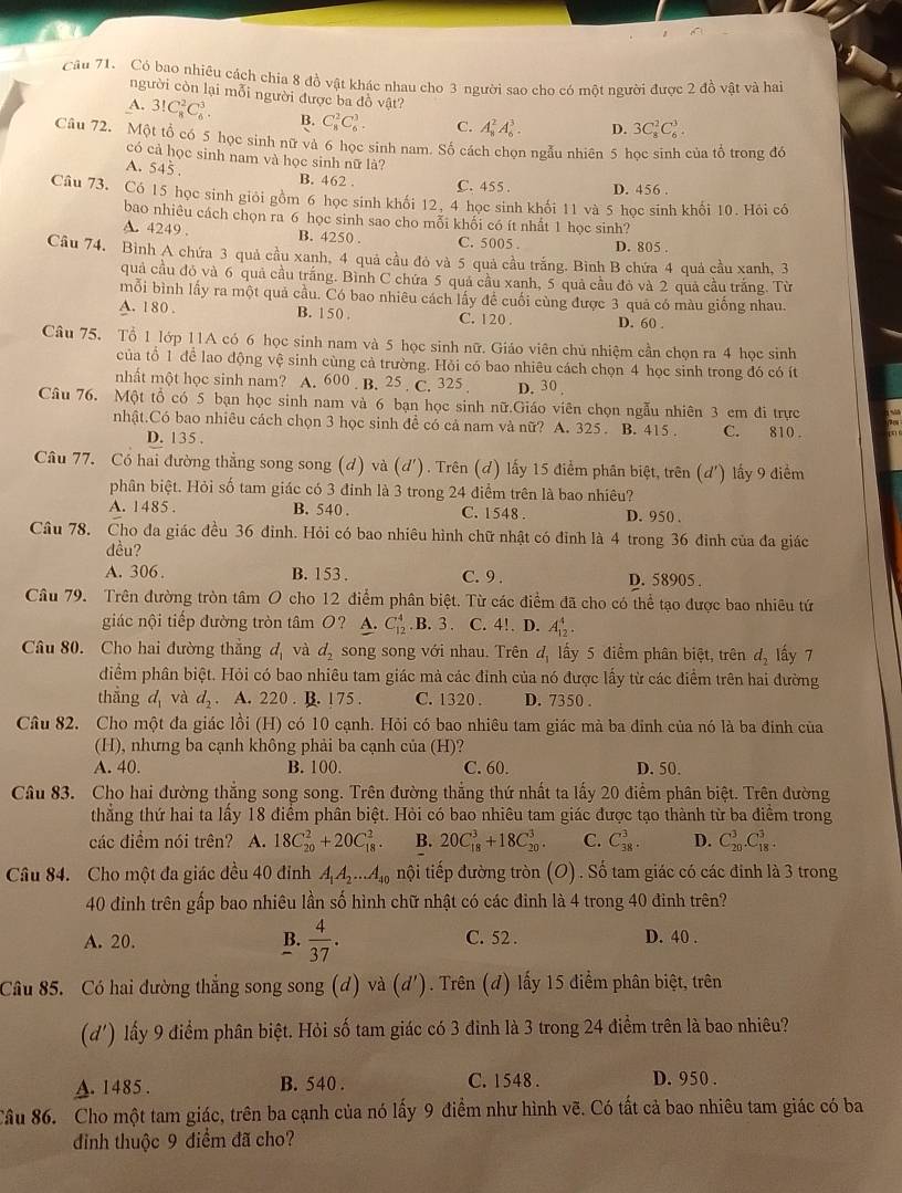 Có bao nhiêu cách chia 8 đồ vật khác nhau cho 3 người sao cho có một người được 2 đồ vật và hai
người còn lại mỗi người được ba đồ vật?
A. 3!C_8^(2C_6^3. B. C_8^2C_6^3. C. A_8^2A_6^3. D. 3C_8^2C_6^3.
Cầu 72. Một tổ có 5 học sinh nữ và 6 học sinh nam. Số cách chọn ngẫu nhiên 5 học sinh của tổ trong đó
có cả học sinh nam và học sinh nữ là?
A. 545 . B. 462 . C. 455. D. 456 .
Câu 73. Có 15 học sinh giỏi gồm 6 học sinh khối 12, 4 học sinh khối 11 và 5 học sinh khối 10. Hỏi có
bao nhiêu cách chọn ra 6 học sinh sao cho mỗi khối có ít nhất 1 học sinh?
A. 4249 . B. 4250 . C. 5005 . D. 805 .
Câu 74. Bình A chứa 3 quả cầu xanh, 4 quá cầu đó và 5 quả cầu trắng. Binh B chứa 4 quả cầu xanh, 3
quả cầu đỏ và 6 quả cầu trắng. Bình C chứa 5 quả cầu xanh, 5 quả cầu đỏ và 2 quả cầu trắng. Từ
mỗi bình lấy ra một quả cầu. Có bao nhiêu cách lấy đề cuối cùng được 3 quả có màu giống nhau.
A. 180 . B. 150. C. 120 D. 60 .
Câu 75. Tổ 1 lớp 11A có 6 học sinh nam và 5 học sinh nữ. Giáo viên chủ nhiệm cần chọn ra 4 học sinh
của tổ 1 để lao động vệ sinh cùng cả trường. Hỏi có bao nhiêu cách chọn 4 học sinh trong đó có ít
nhất một học sinh nam? A. 600 B. 25  C. 325 D. 30 .
Câu 76. Một tổ có 5 bạn học sinh nam và 6 bạn học sinh nữ.Giáo viên chọn ngẫu nhiên 3 em đi trực
nhật.Có bao nhiêu cách chọn 3 học sinh để có cả nam và nữ? A. 325. B. 415 . C. 810
D. 135 .
Câu 77. Có hai đường thẳng song song (d) và (d'). Trên (d) lấy 15 điểm phân biệt, trên (d') lấy 9 điểm
phân biệt. Hỏi số tam giác có 3 đinh là 3 trong 24 điểm trên là bao nhiêu?
A. 1485 B. 540 . C. 1548 . D. 950 .
Câu 78. Cho đa giác đều 36 đinh. Hỏi có bao nhiêu hình chữ nhật có đỉnh là 4 trong 36 đỉnh của đa giác
đều?
A. 306. B. 153 . C. 9 . D. 58905 .
Câu 79. Trên đường tròn tâm O cho 12 điểm phân biệt. Từ các điểm đã cho có thể tạo được bao nhiêu tứ
giác nội tiếp đường tròn tâm O? A. C_(12)^4. B. 3. C. 4!. D. A_(12)^4.
Câu 80. Cho hai đường thắng d_1) và d_2 song song với nhau. Trên d_1 lấy 5 điểm phân biệt, trên d_2 lấy 7
điểm phân biệt. Hỏi có bao nhiêu tam giác mả các đinh của nó được lấy từ các điểm trên hai đường
thẳng d_1 và d_2. A. 220 . B. 175 . C. 1320 . D. 7350 .
Câu 82. Cho một đa giác lồi (H) có 10 cạnh. Hỏi có bao nhiêu tam giác mà ba đinh của nó là ba đinh của
(H), nhưng ba cạnh không phải ba cạnh của (H)?
A. 40. B. 100. C. 60. D. 50.
Câu 83. Cho hai đường thắng song song. Trên đường thắng thứ nhất ta lấy 20 điểm phân biệt. Trên đường
thẳng thứ hai ta lấy 18 điểm phân biệt. Hỏi có bao nhiêu tam giác được tạo thành từ ba điểm trong
các điềm nói trên? A. 18C_(20)^2+20C_(18)^2. B. 20C_(18)^3+18C_(20)^3. C. C_(38)^3. D. C_(20)^3.C_(18)^3.
Câu 84. Cho một đa giác đều 40 đỉnh A_1A_2...A_40 nội tiếp đường tròn (O) . Số tam giác có các đinh là 3 trong
40 đinh trên gấp bao nhiêu lần số hình chữ nhật có các đinh là 4 trong 40 đinh trên?
A. 20. B.  4/37 . C. 52 . D. 40 .
Câu 85. Có hai đường thắng song song (d) và (d'). Trên (d) lấy 15 điểm phân biệt, trên
(d') lấy 9 điểm phân biệt. Hỏi số tam giác có 3 đinh là 3 trong 24 điểm trên là bao nhiêu?
A. 1485 . B. 540 . C. 1548 . D. 950 .
Câu 86. Cho một tam giác, trên ba cạnh của nó lấy 9 điểm như hình vẽ. Có tất cả bao nhiêu tam giác có ba
đinh thuộc 9 điểm đã cho?
