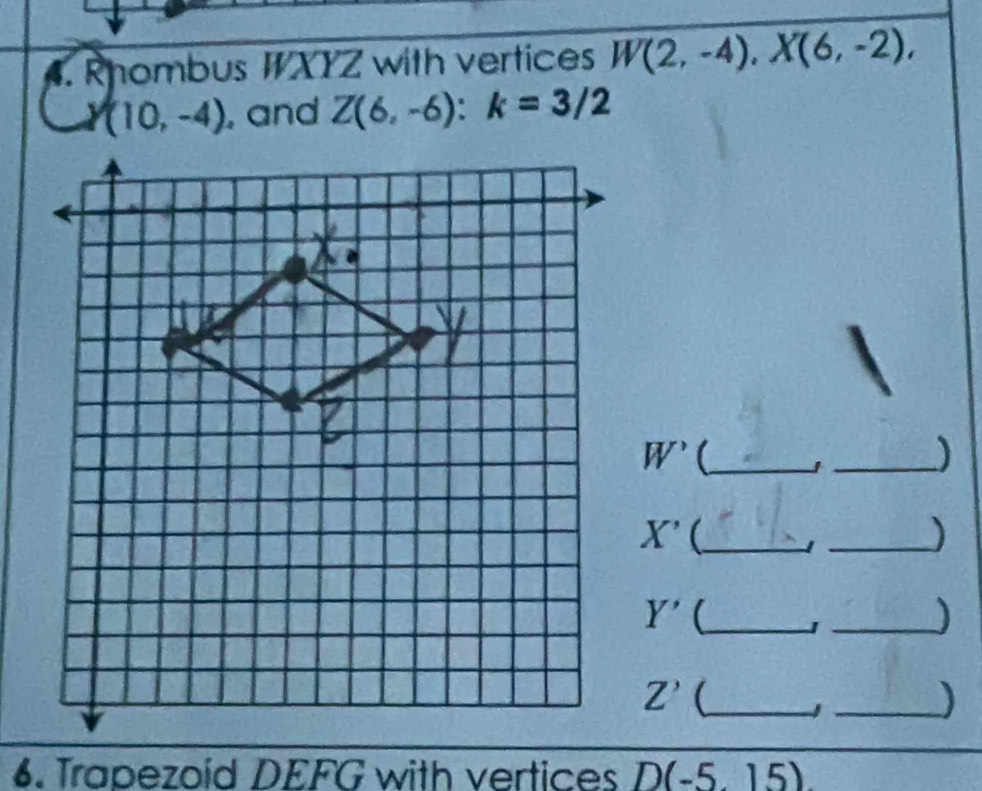 Rhombus WXYZ with vertices W(2,-4), X(6,-2),
(10,-4) , and Z(6,-6) : k=3/2
W^(^,) _ 
_
X' _ 
_)
Y' _ J_ 
)
Z' (_ 
_) 
6. Trapezoid DEFG with vertices D(-5,15)