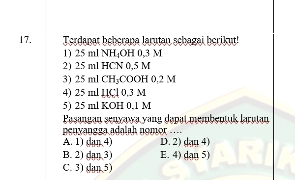 Terdapat beberapa larutan sebagai berikut!
1) 25 ml NH₄OH 0,3 M
2) 25 ml HCN 0,5 M
3) 25 ml CH₃COOH 0,2 M
4) 25 ml HCl 0,3 M
5) 25 ml KOH 0,1 M
Pasangan senyawa yang dapat membentuk larutan
penyangga adalah nomor …
A. 1) dan 4) D. 2) dan 4)
B. 2) dan 3) E. 4) dạn 5)
C. 3) dan 5)