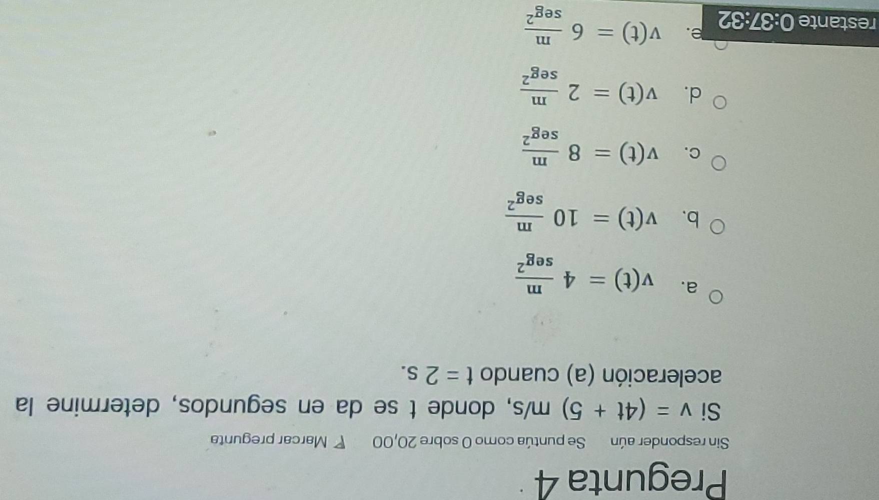 Pregunta 4
Sin responder aún Se puntúa como 0 sobre 20,00 ◤ Marcar pregunta
Si v=(4t+5)m/s , donde t se da en segundos, determine la
aceleración (a) cuando t=2s.
a. v(t)=4 m/sec^2 
b. v(t)=10 m/sec^2 
C. v(t)=8 m/seg^2 
d. v(t)=2 m/sec^2 
restante 0:37:32 e. v(t)=6 m/sec^2 