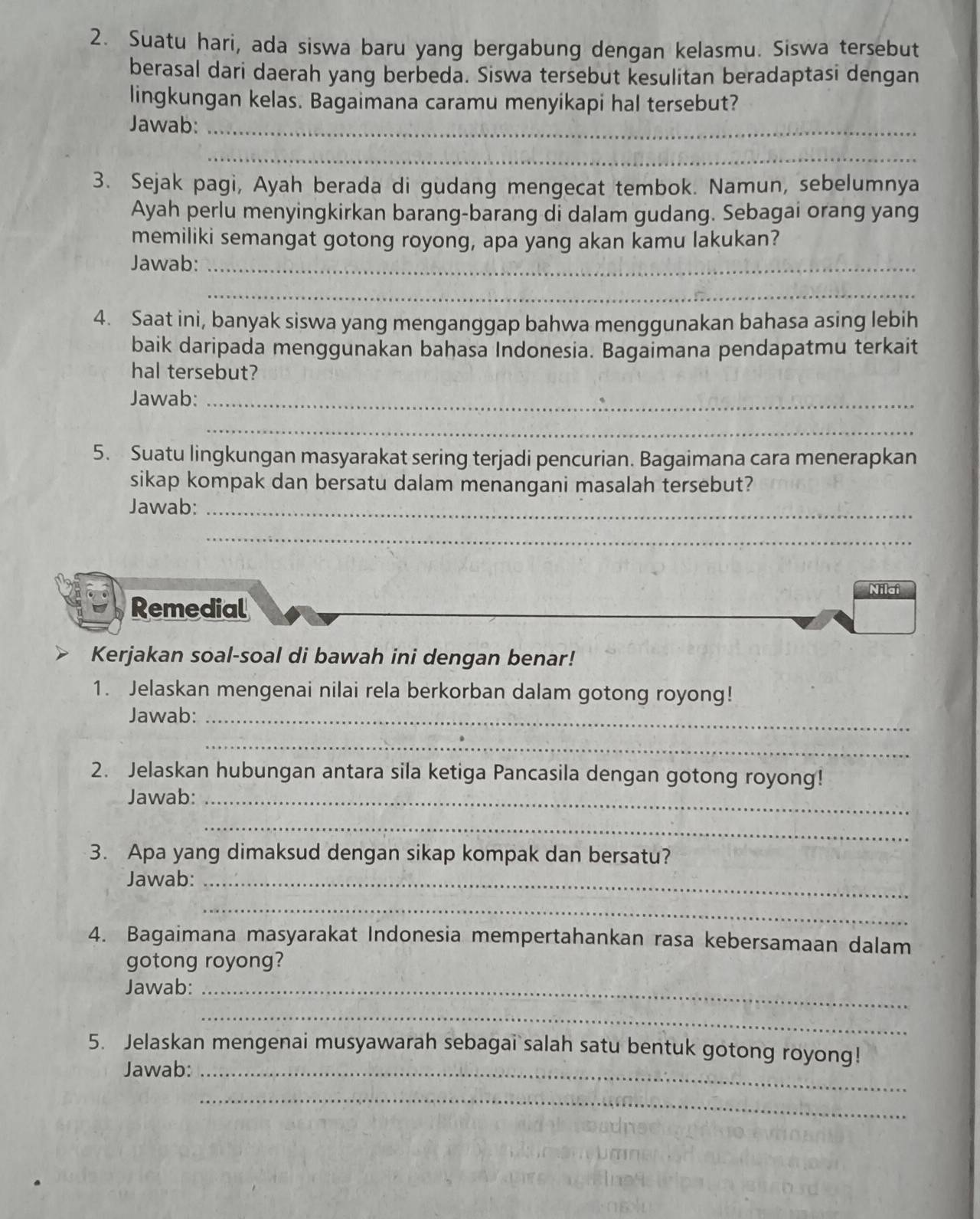 Suatu hari, ada siswa baru yang bergabung dengan kelasmu. Siswa tersebut 
berasal dari daerah yang berbeda. Siswa tersebut kesulitan beradaptasi dengan 
lingkungan kelas. Bagaimana caramu menyikapi hal tersebut? 
Jawab:_ 
_ 
3. Sejak pagi, Ayah berada di gudang mengecat tembok. Namun, sebelumnya 
Ayah perlu menyingkirkan barang-barang di dalam gudang. Sebagai orang yang 
memiliki semangat gotong royong, apa yang akan kamu lakukan? 
Jawab:_ 
_ 
4. Saat ini, banyak siswa yang menganggap bahwa menggunakan bahasa asing lebih 
baik daripada menggunakan bahasa Indonesia. Bagaimana pendapatmu terkait 
hal tersebut? 
Jawab:_ 
_ 
5. Suatu lingkungan masyarakat sering terjadi pencurian. Bagaimana cara menerapkan 
sikap kompak dan bersatu dalam menangani masalah tersebut? 
Jawab:_ 
_ 
Nilai 
Remedial 
Kerjakan soal-soal di bawah ini dengan benar! 
1. Jelaskan mengenai nilai rela berkorban dalam gotong royong! 
Jawab:_ 
_ 
2. Jelaskan hubungan antara sila ketiga Pancasila dengan gotong royong! 
Jawab:_ 
_ 
3. Apa yang dimaksud dengan sikap kompak dan bersatu? 
Jawab:_ 
_ 
4. Bagaimana masyarakat Indonesia mempertahankan rasa kebersamaan dalam 
gotong royong? 
Jawab:_ 
_ 
5. Jelaskan mengenai musyawarah sebagai salah satu bentuk gotong royong! 
Jawab:_ 
_