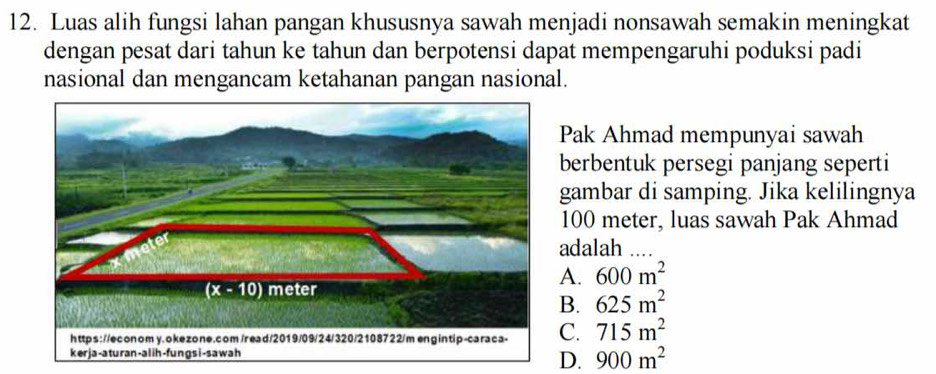 Luas alih fungsi lahan pangan khususnya sawah menjadi nonsawah semakin meningkat
dengan pesat dari tahun ke tahun dan berpotensi dapat mempengaruhi poduksi padi
nasional dan mengancam ketahanan pangan nasional.
Pak Ahmad mempunyai sawah
berbentuk persegi panjang seperti
gambar di samping. Jika kelilingnya
100 meter, luas sawah Pak Ahmad
adalah
A. 600m^2
B. 625m^2
C. 715m^2
D. 900m^2