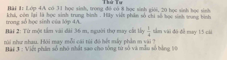 Thứ Tư 
Bài 1: Lớp 4A có 31 học sinh, trong đó có 8 học sinh giỏi, 20 học sinh học sinh 
khá, còn lại là học sinh trung bình . Hãy viết phân số chi số học sinh trung bình 
trong số học sinh của lớp 4A. 
Bài 2: Từ một tấm vải dài 36 m, người thợ may cắt lấy  1/4  tấm vải đó đề may 15 cái 
túi như nhau. Hỏi may mỗi cái túi đó hết mấy phần m vải ? 
Bài 3 : Viết phân số nhỏ nhất sao cho tổng tử số và mẫu số bằng 10