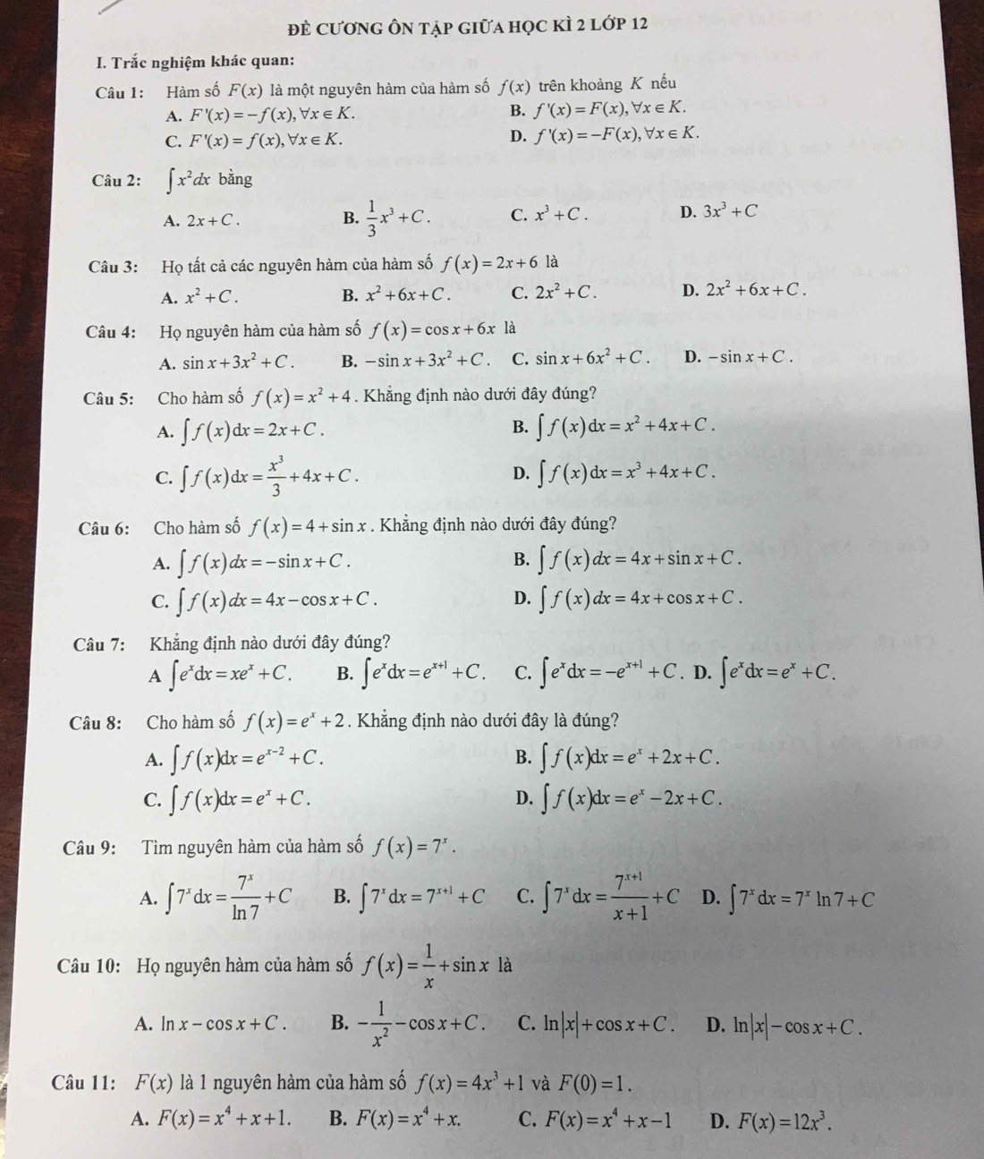 đề cươnG Ôn tập giữa học kÌ 2 lớp 12
I. Trắc nghiệm khác quan:
Câu 1: Hàm số F(x) là một nguyên hàm của hàm số f(x) trên khoảng K nếu
A. F'(x)=-f(x),forall x∈ K. B. f'(x)=F(x),forall x∈ K.
C. F'(x)=f(x),forall x∈ K.
D. f'(x)=-F(x),forall x∈ K.
Câu 2: ∈t x^2dxbang
A. 2x+C. B.  1/3 x^3+C. C. x^3+C. D. 3x^3+C
Câu 3: Họ tất cả các nguyên hàm của hàm số f(x)=2x+6 là
A. x^2+C. B. x^2+6x+C. C. 2x^2+C. D. 2x^2+6x+C.
Câu 4: Họ nguyên hàm của hàm số f(x)=cos x+6x là
A. sin x+3x^2+C. B. -sin x+3x^2+C. C. sin x+6x^2+C. D. -sin x+C.
Câu 5: Cho hàm số f(x)=x^2+4. Khẳng định nào dưới đây đúng?
A. ∈t f(x)dx=2x+C. B. ∈t f(x)dx=x^2+4x+C.
D.
C. ∈t f(x)dx= x^3/3 +4x+C. ∈t f(x)dx=x^3+4x+C.
Câu 6: Cho hàm số f(x)=4+sin x. Khẳng định nào dưới đây đúng?
A. ∈t f(x)dx=-sin x+C. B. ∈t f(x)dx=4x+sin x+C.
D.
C. ∈t f(x)dx=4x-cos x+C. ∈t f(x)dx=4x+cos x+C.
Câu 7: Khẳng định nào dưới đây đúng?
A ∈t e^xdx=xe^x+C. B. ∈t e^xdx=e^(x+1)+C. C. ∈t e^xdx=-e^(x+1)+C. D. ∈t e^xdx=e^x+C.
Câu 8: Cho hàm số f(x)=e^x+2. Khẳng định nào dưới đây là đúng?
B.
A. ∈t f(x)dx=e^(x-2)+C. ∈t f(x)dx=e^x+2x+C.
D.
C. ∈t f(x)dx=e^x+C. ∈t f(x)dx=e^x-2x+C.
Câu 9: Tìm nguyên hàm của hàm số f(x)=7^x.
A. ∈t 7^xdx= 7^x/ln 7 +C B. ∈t 7^xdx=7^(x+1)+C C. ∈t 7^xdx= (7^(x+1))/x+1 +C D. ∈t 7^xdx=7^xln 7+C
Câu 10: Họ nguyên hàm của hàm số f(x)= 1/x +sin x là
A. ln x-cos x+C. B. - 1/x^2 -cos x+C. C. ln |x|+cos x+C. D. ln |x|-cos x+C.
Câu 11: F(x) là 1 nguyên hàm của hàm số f(x)=4x^3+1 và F(0)=1.
A. F(x)=x^4+x+1. B. F(x)=x^4+x. C. F(x)=x^4+x-1 D. F(x)=12x^3.