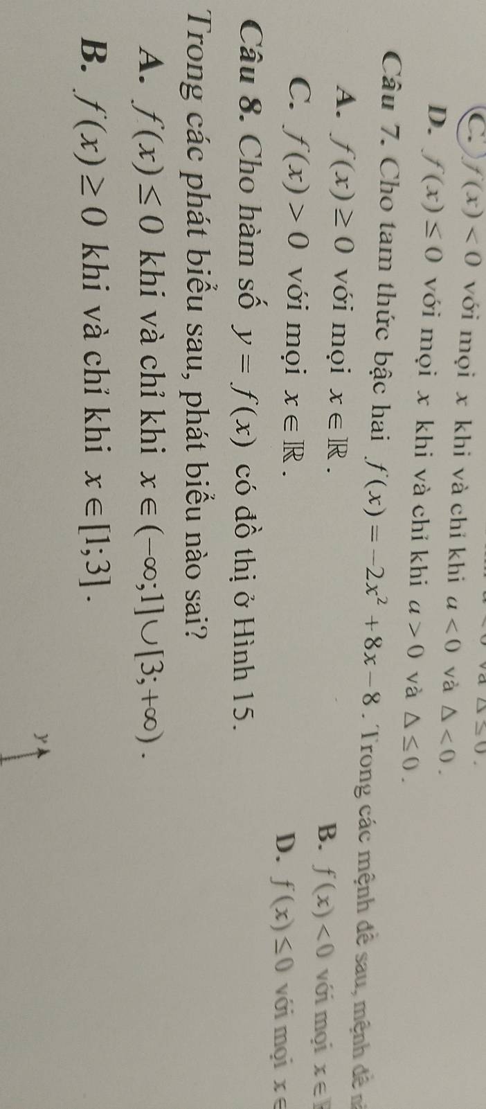 △ ≤ 0.
C. f(x)<0</tex> với mọi x khi và chỉ khi a<0</tex> và △ <0</tex>.
D. f(x)≤ 0 với mọi x khi và chỉ khi a>0 và △ ≤ 0. 
Câu 7. Cho tam thức bậc hai f(x)=-2x^2+8x-8. Trong các mệnh đề sau, mệnh đề n
A. f(x)≥ 0 với mọi x∈ R. B. f(x)<0</tex> với mọi x∈ R
C. f(x)>0 với mọi x∈ R. D. f(x)≤ 0 với mọi x∈
Câu 8. Cho hàm số y=f(x) có đồ thị ở Hình 15.
Trong các phát biểu sau, phát biểu nào sai?
A. f(x)≤ 0 khí và chỉ khi x∈ (-∈fty ;1]∪ [3;+∈fty ).
B. f(x)≥ 0 khi và chỉ khi x∈ [1;3].
y