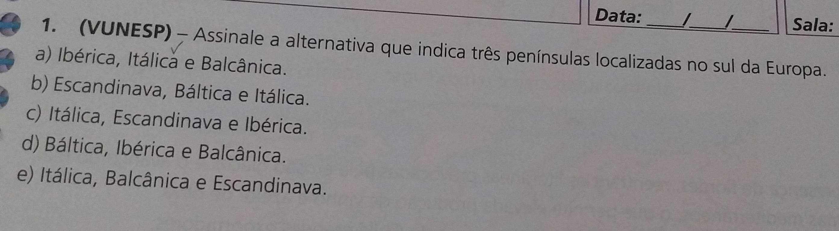 Data:
Sala:
1. (VUNESP) - Assinale a alternativa que indica três penínsulas localizadas no sul da Europa.
a) Ibérica, Itálica e Balcânica.
b) Escandinava, Báltica e Itálica.
c) Itálica, Escandinava e Ibérica.
d) Báltica, Ibérica e Balcânica.
e) Itálica, Balcânica e Escandinava.