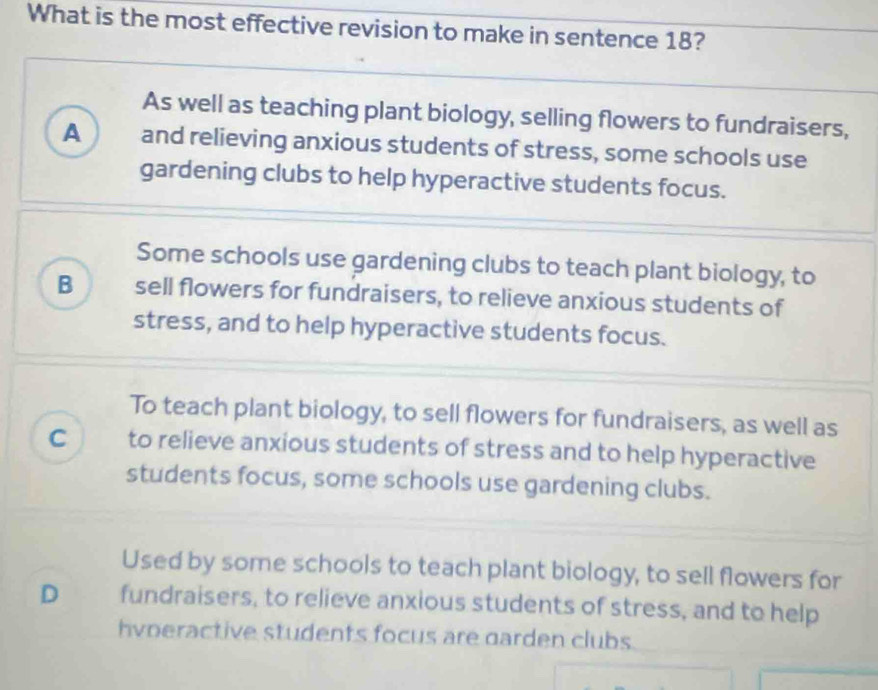 What is the most effective revision to make in sentence 18?
As well as teaching plant biology, selling flowers to fundraisers,
A and relieving anxious students of stress, some schools use
gardening clubs to help hyperactive students focus.
Some schools use gardening clubs to teach plant biology, to
B sell flowers for fundraisers, to relieve anxious students of
stress, and to help hyperactive students focus.
To teach plant biology, to sell flowers for fundraisers, as well as
C to relieve anxious students of stress and to help hyperactive
students focus, some schools use gardening clubs.
Used by some schools to teach plant biology, to sell flowers for
D fundraisers, to relieve anxious students of stress, and to help
hvoeractive students focus are darden clubs