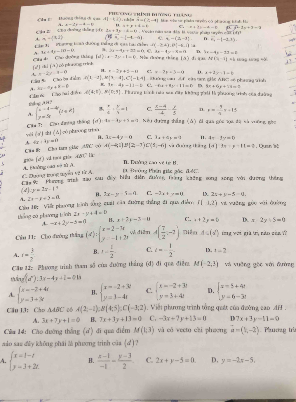 phương trình đường tháng
Câu 1: Đường thẳng đi qua A(-1,2) , nhận vector n=(2;-4) làm véc tơ pháo tuyển có phương trình là:
A. x-2y-4=0 H x+y+4=0 C. -x+2y-4=0 D. x^2-2y+5=0
Câu 2: Cho đường thẳng (d): 2x+3y-4=0.  Vecto não sau đây là vecto pháp tuyển của (d)?
B
A. vector n_1=(3;2). vector n_2=(-4;-6). C. vector n_3=(2;-3). D. vector n_4=(-2;3).
Câu 3: Phương trình đường thắng đí qua hai điểm A(-2;4);B(-6;1) là:
A. 3x+4y-10=0. B. 3x-4y+22=0. C. 3x-4y+8=0. D. 3x-4y-22=0
Câu 4: Cho đường thẳng (ơ) :x-2y+1=0. Nếu đường thắng (A) đi qua M(1;-1) và song song với
(d) thì (∆) có phương trình
A. x-2y-3=0
B. x-2y+5=0 C. x-2y+3=0 D. x+2y+1=0
Câu 5: Cho ba điểm A(1;-2),B(5;-4),C(-1;4). Đường cao AA' của tam giác ABC có phương trình
A. 3x-4y+8=0 B. 3x-4y-11=0 C. -6x+8y+11=0 D. 8x+6y+13=0
Câu 6: Cho hai điểm A(4;0),B(0;5). Phương trình nào sau đây không phải là phương trình của đường
thẳng AB?
A. beginarrayl x=4-4t y=5tendarray. (t∈ R) B.  x/4 + y/5 =1 C.  (x-4)/-4 = y/5  D. y= (-5)/4 x+15
Câu 7: Cho đường thẳng (d):4x-3y+5=0. Nếu đường thắng (Δ) đi qua góc tọa độ và vuông góc
với (d) thì (Δ) có phương trình:
B.
A. 4x+3y=0 3x-4y=0 C. 3x+4y=0 D. 4x-3y=0
Câu 8: Cho tam giác ABC có A(-4;1)B(2;-7)C(5;-6) và đường thẳng (d):3x+y+11=0. Quan hệ
giữa (d) và tam giác ABC là:
A. Đường cao về từ A.
B. Đường cao vẽ từ B.
C. Đường trung tuyến vẽ từ A. D. Đường Phân giác góc BAC.
Câu 9: Phương trình nào sau đây biểu diền đường thẳng không song song với đường thằng
(d) :y=2x-1
B. 2x-y-5=0. C. -2x+y=0.
A. 2x-y+5=0. D. 2x+y-5=0.
Câu 10: Viết phương trình tổng quát của đường thẳng đi qua điểm I(-1;2) và vuông góc với đường
thắng có phương trình 2x-y+4=0
C.
A. -x+2y-5=0 B. x+2y-3=0 x+2y=0 D. x-2y+5=0
Câu 11: Cho đường thắng (d):beginarrayl x=2-3t y=-1+2tendarray. và điểm A( 7/2 ;-2).. Điểm A∈ (d) ứng với giá trị nào của t?
A. t= 3/2 .
B. t= 1/2 . C. t=- 1/2 . D. t=2
Câu 12: Phương trình tham số của đường thẳng (d) đi qua điềm M(-2;3) và vuông góc với đường
(d'):3x-4y+1=0la
1
A. beginarrayl x=-2+4t y=3+3tendarray. beginarrayl x=-2+3t y=3-4tendarray. C. beginarrayl x=-2+3t y=3+4tendarray. D. beginarrayl x=5+4t y=6-3tendarray.
B.
Câu 13: Cho △ ABC có A(2;-1);B(4;5);C(-3;2). Viết phương trình tổng quát của đường cao AH .
A. 3x+7y+1=0 B. 7x+3y+13=0 C. -3x+7y+13=0 D 7x+3y-11=0
Câu 14: Cho đường thắng (d) đi qua điểm M(1;3) và có vecto chi phương vector a=(1;-2). Phương trì
nào sau đây không phải là phương trình của (d)?
B.
A. beginarrayl x=1-t y=3+2t.endarray.  (x-1)/-1 = (y-3)/2 . C. 2x+y-5=0. D. y=-2x-5.