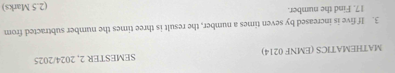 MATHEMATICS (EMNF 0214) SEMESTER 2, 2024/2025 
3. If five is increased by seven times a number, the result is three times the number subtracted from
17. Find the number. 
(2.5 Marks)