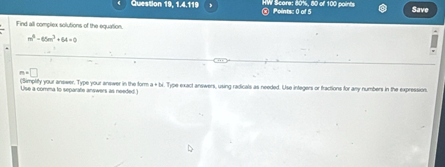 Question 19, 1.4.119 > HW Score: 80%, 80 of 100 points 
x Points: 0 of 5 Save 
Find all complex solutions of the equation.
m^6-65m^3+64=0
m=□
(Simplify your answer. Type your answer in the form a+bi. Type exact answers, using radicals as needed. Use integers or fractions for any numbers in the expression. 
Use a comma to separate answers as needed.)