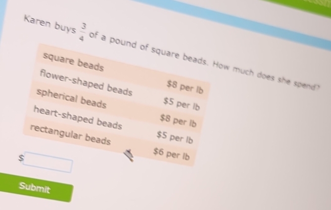 Karen buys  3/4  of a pound of square beads. How much does she spend
square beads $8 per lb
flower-shaped beads $5 per lb
spherical beads
$8 per lb
heart-shaped beads $5 per lb
rectangular beads $6 per lb
$□
Submit