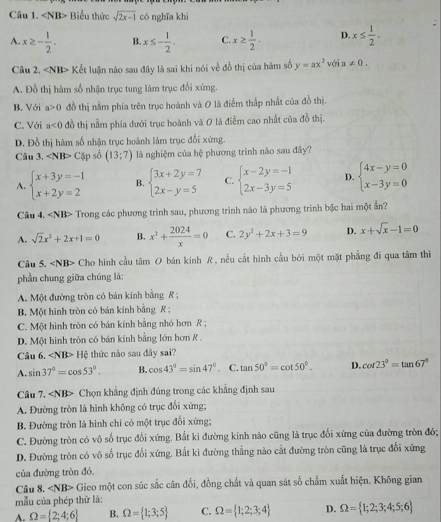 Biểu thức sqrt(2x-1) có nghĩa khi
A. x≥ - 1/2 . x≤ - 1/2 . C. x≥  1/2 .
B.
D. x≤  1/2 .
Câu 2. Kết luận nào sau đây là sai khi nói về đồ thị của hàm số y=ax^2voia!= 0.
A. Đồ thị hàm số nhận trục tung làm trục đối xứng.
B. Với a>0 đồ thị nằm phía trên trục hoành và 0 là điểm thấp nhất của đồ thị.
C. Với a<0</tex> đồ thị nằm phía dưới trục hoành và O là điểm cao nhất của đồ thị.
D. Đồ thị hàm số nhận trục hoành làm trục đối xứng.
Câu 3. Car 1 số (13;7) là nghiệm của hệ phương trình nào sau đây?
A. beginarrayl x+3y=-1 x+2y=2endarray. B. beginarrayl 3x+2y=7 2x-y=5endarray. C. beginarrayl x-2y=-1 2x-3y=5endarray. D. beginarrayl 4x-y=0 x-3y=0endarray.
Câu 4. ∠ NB> Trong các phương trình sau, phương trình nào là phương trình bậc hai một ẩn?
A. sqrt(2)x^2+2x+1=0 B. x^2+ 2024/x =0 C. 2y^2+2x+3=9 D. x+sqrt(x)-1=0
Câu 5. Cho hình cầu tâm O bán kính R , nếu cắt hình cầu bởi một mặt phẳng đi qua tâm thì
phần chung giữa chúng là:
A. Một đường tròn có bán kính bằng R ;
B. Một hình tròn có bán kính bằng R ;
C. Một hình tròn có bán kính bằng nhỏ hơn R ;
D. Một hình tròn có bán kính bằng lớn hơn R .
Câu 6. Hệ thức nào sau đây sai?
A. sin 37°=cos 53°. B. cos 43°=sin 47°. C. tan 50°=cot 50°. D. cot 23°=tan 67°
Câu 7. Chọn khẳng định đúng trong các khẳng định sau
A. Đường tròn là hình không có trục đối xứng;
B. Đường tròn là hình chỉ có một trục đối xứng;
C. Đường tròn có vô số trục đối xứng. Bất kì đường kính nào cũng là trục đối xứng của đường tròn đó;
D. Đường tròn có vô số trục đối xứng. Bất kì đường thẳng nào cắt đường tròn cũng là trục đối xứng
của đường tròn đó.
Câu 8. ∠ NB> Gieo một con súc sắc cân đối, đồng chất và quan sát số chấm xuất hiện. Không gian
mẫu của phép thử là:
A. Omega = 2;4;6 B. Omega = 1;3;5 C. Omega = 1;2;3;4 D. Omega = 1;2;3;4;5;6