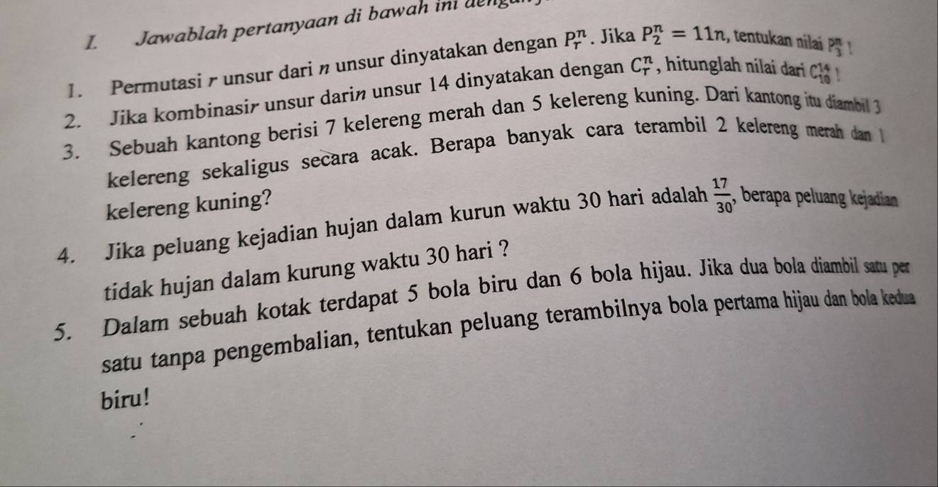 Jawablah pertanyaan di bawah ini deng 
1. Permutasi- unsur dari n unsur dinyatakan dengan P_r^(n. Jika P_2^n=11n :, tentukan nilai P_3^n
2. Jika kombinasir unsur darin unsur 14 dinyatakan dengan C_r^n , hitunglah nilai dari C_(10)^(14)
3. Sebuah kantong berisi 7 kelereng merah dan 5 kelereng kuning. Dari kantong itu diambil 3
kelereng sekaligus secara acak. Berapa banyak cara terambil 2 kelereng merah dan 
kelereng kuning? 
4. Jika peluang kejadian hujan dalam kurun waktu 30 hari adalah frac 17)30 , berapa peluang kejadian 
tidak hujan dalam kurung waktu 30 hari ? 
5. Dalam sebuah kotak terdapat 5 bola biru dan 6 bola hijau. Jika dua bola diambil satu per 
satu tanpa pengembalian, tentukan peluang terambilnya bola pertama hijau dan bola kedua 
biru!