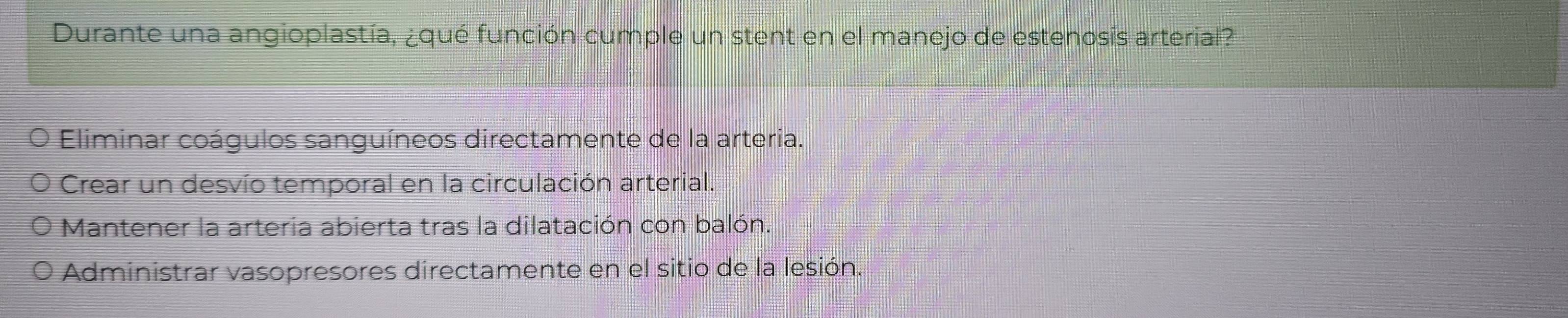 Durante una angioplastía, ¿qué función cumple un stent en el manejo de estenosis arterial?
Eliminar coágulos sanguíneos directamente de la arteria.
Crear un desvío temporal en la circulación arterial.
Mantener la arteria abierta tras la dilatación con balón.
Administrar vasopresores directamente en el sitio de la lesión.