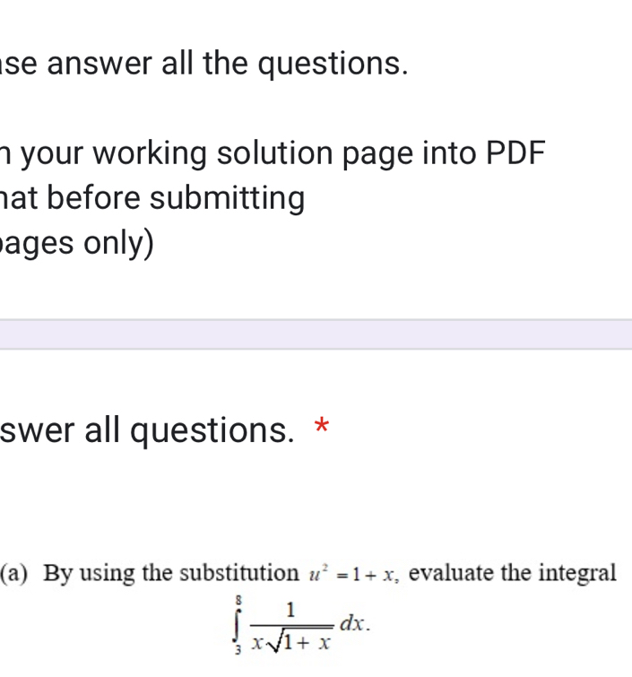 se answer all the questions. 
n your working solution page into PDF 
hat before submitting 
ages only) 
swer all questions. * 
(a) By using the substitution u^2=1+x , evaluate the integral
∈tlimits _3^(8frac 1)xsqrt(1+x)dx.