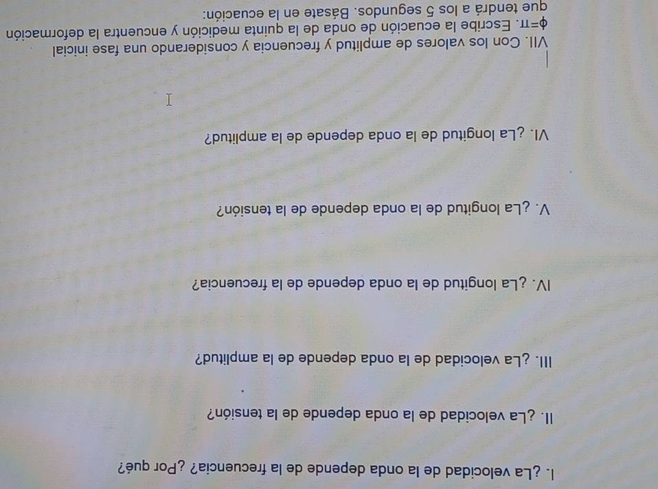 ¿La velocidad de la onda depende de la frecuencia? ¿Por qué? 
II. ¿La velocidad de la onda depende de la tensión? 
III. ¿La velocidad de la onda depende de la amplitud? 
IV. ¿La longitud de la onda depende de la frecuencia? 
V. ¿La longitud de la onda depende de la tensión? 
VI. ¿La longitud de la onda depende de la amplitud? 
VII. Con los valores de amplitud y frecuencia y considerando una fase inicial
varphi =π. Escribe la ecuación de onda de la quinta medición y encuentra la deformación 
que tendrá a los 5 segundos. Básate en la ecuación: