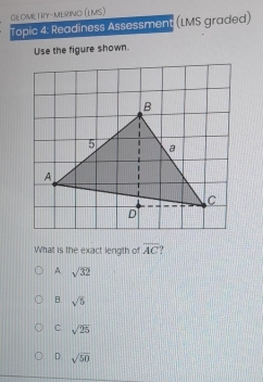 GEOMETRY-MERINO (LMS)
Topic 4: Readiness Assessment (LMS graded)
Use the figure shown.
What is the exact length of overline AC
A sqrt(32)
B sqrt(5)
C sqrt(25)
D sqrt(50)