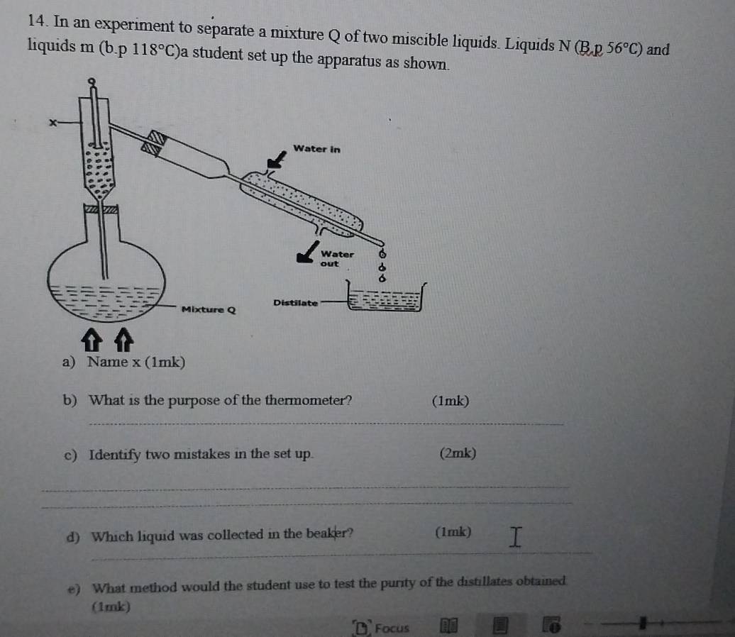 In an experiment to separate a mixture Q of two miscible liquids. Liquids N(B,p,56°C) and 
liquids m (b.p118°C) a student set up the apparatus as shown. 
b) What is the purpose of the thermometer? (1mk) 
_ 
c) Identify two mistakes in the set up. (2mk) 
_ 
_ 
_ 
d) Which liquid was collected in the beaker? (1mk) 
e) What method would the student use to test the purity of the distillates obtained 
(1mk) 
Focus