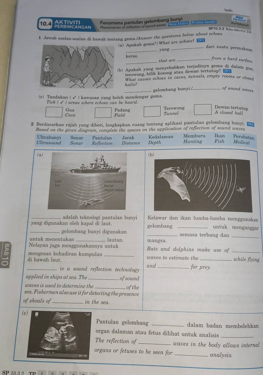 Tarikh:
10.4 AKTIVITI Fenomena pantulan gelombang bunyi
PERBINCANGAN Phenomenon of reflection of sound waves Nota Ekstra Praktis, Kendiri
Kontekstual
SP10.3.2 Buku teks m.s. 232
1 Jawab soalan-soalan di bawah tentang gema./Answer the questions below about echoes.
a) Apakah gema?/What are echoes? ■
_dari suatu permukaan
_yang
keras.
_that are
_from a hard surface.
b) Apakah yang menyebabkan terjadinya gema di dalam gua,
terowong, bilik kosong atau dewan tertutup? 
What causes echoes in caves, tunnels, empty rooms or closed
halls?
_gelombang bunyi./_ of sound waves.
(c) Tandakan ( ✓ ) kawasan yang boleh mendengar gema.
Tick ( ✔ ) areas where echoes can be heard.
Gua Padang Terowong
Dewan tertutup
Cave Field Tunnel
A closed hall
2 Berdasarkan rajah yang diberi, lengkapkan ruang tentang aplikasi pantulan gelombang bunyi. TPP
Based on the given diagram, complete the spaces on the application of reflection of sound waves.
Ultrabunyi Sonar Pantulan Jarak Kedalaman Memburu Ikan Perubatan
Ultrasound Sonar Reflection Distance Depth Hunting Fish Medical
(a(b)
_adalah teknologi pantulan bunyi Kelawar dan ikan lumba-lumba menggunakan
yang digunakan oleh kapal di laut. gelombang _untuk menganggar
_gelombang bunyi digunakan _semasa terbang dan_
untuk menentukan _lautan. mangsa.
Nelayan juga menggunakannya untuk Bats and dolphins make use of_
mengesan kehadiran kumpulan_
waves to estimate the
di bawah laut. _while flying
and _for prey.
_is a sound reflection technology
applied in ships at sea. The_ ofsound
waves is used to determine the _ofthe
sea. Fishermen also use it for detecting the presence
of shoals of_ in the sea.
Pantulan gelombang _dalam badan membolehkan
organ dalaman atau fetus dilihat untuk analisis_
The reflection of _waves in the body allows internal
organs or fetuses to be seen for _analysis.
SP 10.3 2 TP