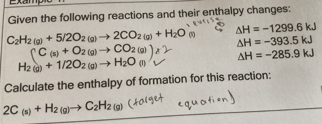 Exampn 
Given the following reactions and their enthalpy changes:
C_2H_2(g)+5/2O_2(g)to 2CO_2(g)+H_2O (1) △ H=-1299.6kJ
△ H=-393.5kJ
C_(s)+O_2(g)to CO_2(g)
△ H=-285.9kJ
H_2(g)+1/2O_2(g)to H_2O_(l)
Calculate the enthalpy of formation for this reaction:
2C_(s)+H_2(g)to C_2H_2(g)