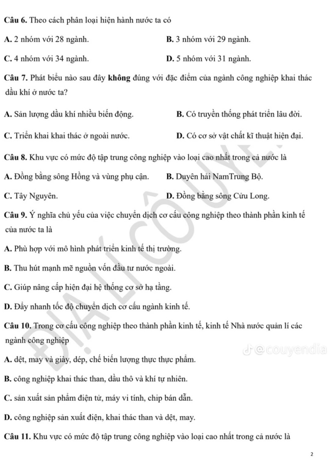 Theo cách phân loại hiện hành nước ta có
A. 2 nhóm với 28 ngành. B. 3 nhóm với 29 ngành.
C. 4 nhóm với 34 ngành. D. 5 nhóm với 31 ngành.
Câu 7. Phát biểu nào sau đây không đúng với đặc điểm của ngành công nghiệp khai thác
dầu khí ở nước ta?
A. Sản lượng dầu khí nhiều biến động. B. Có truyền thống phát triển lâu đời.
C. Triển khai khai thác ở ngoài nước. D. Có cơ sở vật chất kĩ thuật hiện đại.
Câu 8. Khu vực có mức độ tập trung công nghiệp vào loại cao nhất trong cả nước là
A. Đồng bằng sông Hồng và vùng phụ cận. B. Duyên hải NamTrung Bộ.
C. Tây Nguyên. D. Đồng bằng sông Cửu Long.
Câu 9. Ý nghĩa chủ yếu của việc chuyển dịch cơ cấu công nghiệp theo thành phần kinh tế
của nước ta là
A. Phù hợp với mô hình phát triển kinh tế thị trường.
B. Thu hút mạnh mẽ nguồn vốn đầu tư nước ngoài.
C. Giúp nâng cấp hiện đại hệ thống cơ sở hạ tầng.
D. Đầy nhanh tốc độ chuyển dịch cơ cấu ngành kinh tế.
Câu 10. Trong cơ cấu công nghiệp theo thành phần kinh tế, kinh tế Nhà nước quản lí các
ngành công nghiệp
♪ecouyendia
A. dệt, may và giày, dép, chế biến lượng thực thực phẩm.
B. công nghiệp khai thác than, dầu thô và khí tự nhiên.
C. sản xuất sản phẩm điện tử, máy vi tính, chip bán dẫn.
D. công nghiệp sản xuất điện, khai thác than và dệt, may.
Câu 11. Khu vực có mức độ tập trung công nghiệp vào loại cao nhất trong cả nước là
2