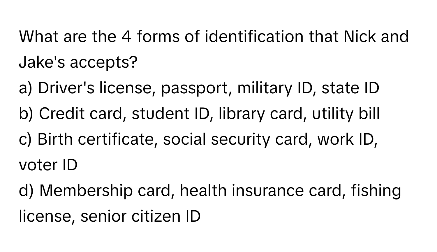 What are the 4 forms of identification that Nick and Jake's accepts?

a) Driver's license, passport, military ID, state ID
b) Credit card, student ID, library card, utility bill
c) Birth certificate, social security card, work ID, voter ID
d) Membership card, health insurance card, fishing license, senior citizen ID