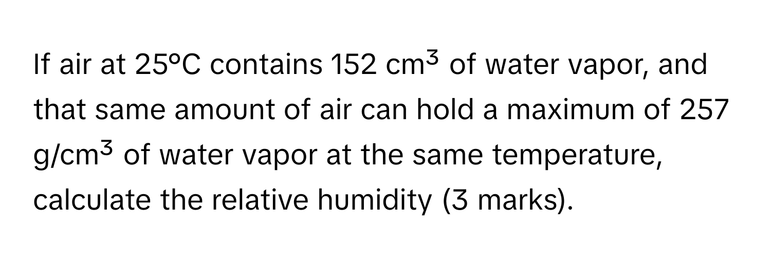 If air at 25°C contains 152 cm³ of water vapor, and that same amount of air can hold a maximum of 257 g/cm³ of water vapor at the same temperature, calculate the relative humidity (3 marks).