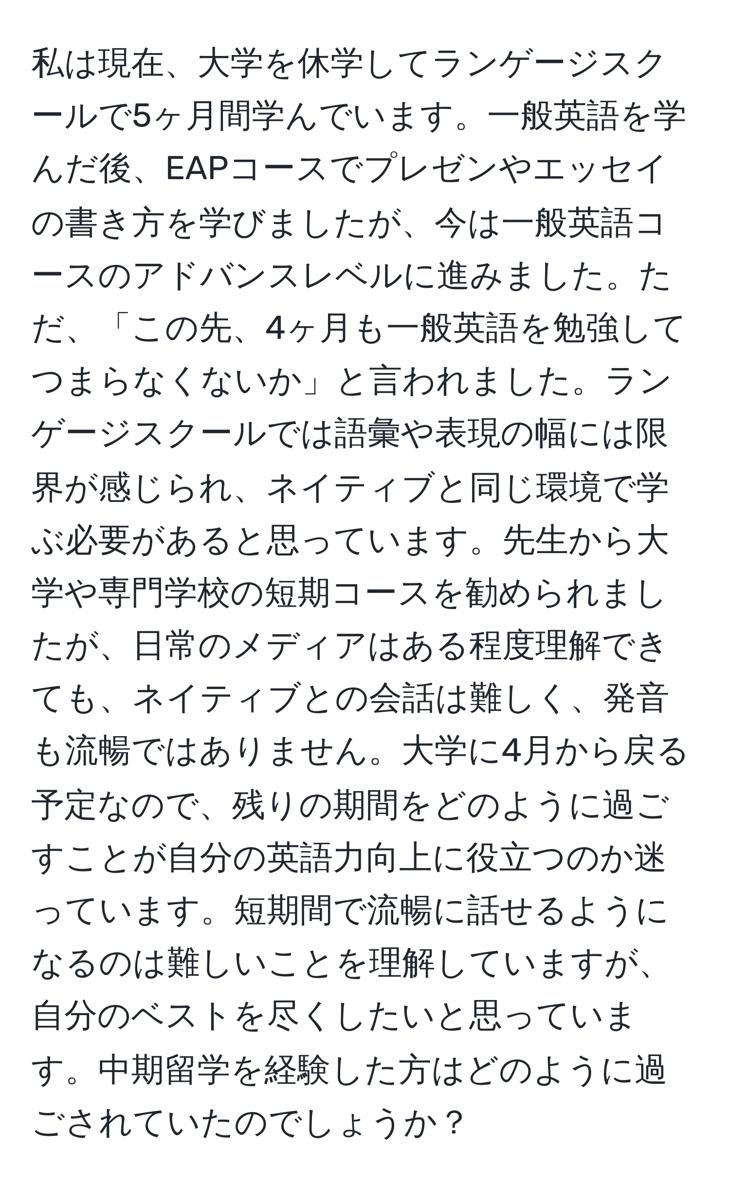 私は現在、大学を休学してランゲージスクールで5ヶ月間学んでいます。一般英語を学んだ後、EAPコースでプレゼンやエッセイの書き方を学びましたが、今は一般英語コースのアドバンスレベルに進みました。ただ、「この先、4ヶ月も一般英語を勉強してつまらなくないか」と言われました。ランゲージスクールでは語彙や表現の幅には限界が感じられ、ネイティブと同じ環境で学ぶ必要があると思っています。先生から大学や専門学校の短期コースを勧められましたが、日常のメディアはある程度理解できても、ネイティブとの会話は難しく、発音も流暢ではありません。大学に4月から戻る予定なので、残りの期間をどのように過ごすことが自分の英語力向上に役立つのか迷っています。短期間で流暢に話せるようになるのは難しいことを理解していますが、自分のベストを尽くしたいと思っています。中期留学を経験した方はどのように過ごされていたのでしょうか？