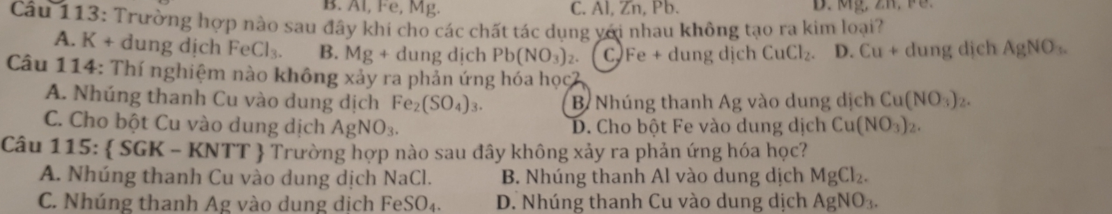 B. Al, Fe, Mg. C. Al, Zn, Pb. D. Mỹ, Zh, F.
Câu 113: Trường hợp nào sau đây khí cho các chất tác dụng yới nhau không tạo ra kim loại?
A. K + dung dịch FeCl_3. B. Mg+c dung dịch Pb(NO_3)_2. C Fe + dung dịch CuCl_2. D. Cu+ dung dịch AgNO_3. 
Câu 114: Thí nghiệm nào không xảy ra phản ứng hóa học2
A. Nhúng thanh Cu vào dung dịch Fe_2(SO_4)_3. B Nhúng thanh Ag vào dung dịch Cu(NO_3)_2.
C. Cho bột Cu vào dung dịch AgNO_3. D. Cho bột Fe vào dung dịch Cu(NO_3) ) .
Câu 115:  S GK-KNTT  Trường hợp nào sau đây không xảy ra phản ứng hóa học?
A. Nhúng thanh Cu vào dung dịch NaCl. B. Nhúng thanh Al vào dung dịch MgCl_2.
C. Nhúng thanh Ag vào dung dịch FeSO_4. D. Nhúng thanh Cu vào dung dịch AgNO_3.