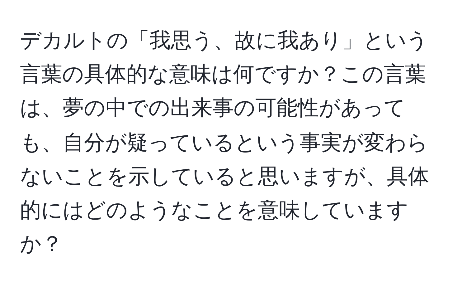 デカルトの「我思う、故に我あり」という言葉の具体的な意味は何ですか？この言葉は、夢の中での出来事の可能性があっても、自分が疑っているという事実が変わらないことを示していると思いますが、具体的にはどのようなことを意味していますか？