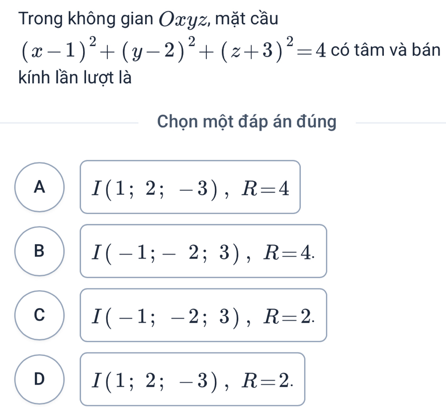 Trong không gian Oxyz, mặt cầu
(x-1)^2+(y-2)^2+(z+3)^2=4 có tâm và bán
kính lần lượt là
Chọn một đáp án đúng
A I(1;2;-3), R=4
B I(-1;-2;3), R=4.
C I(-1;-2;3), R=2.
D I(1;2;-3), R=2.