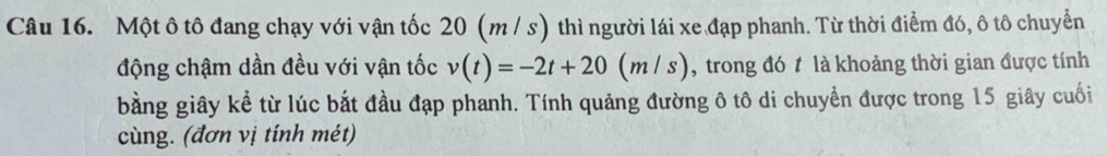 Một ô tô đang chạy với vận tốc 20 (m / s) thì người lái xe đạp phanh. Từ thời điểm đó, ô tô chuyển 
động chậm dần đều với vận tốc v(t)=-2t+20(m/s) , trong đó t là khoảng thời gian được tính 
bằng giây kể từ lúc bắt đầu đạp phanh. Tính quảng đường ô tô di chuyển được trong 15 giây cuối 
cùng. (đơn vị tính mét)