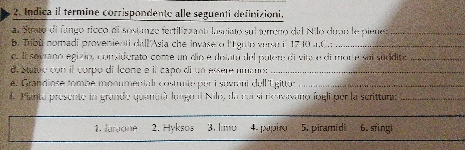 Indica il termine corrispondente alle seguenti definizioni.
a. Strato di fango ricco di sostanze fertilizzanti lasciato sul terreno dal Nilo dopo le piene:_
b. Tribù nomadi provenienti dall'Asia che invasero l’Egitto verso il 1730 a.C.:_
c. Il sovrano egizio, considerato come un dio e dotato del potere di vita e di morte sui sudditi:_
d. Statue con il corpo di leone e il capo di un essere umano:_
e. Grandiose tombe monumentali costruite per i sovrani dell'Egitto:_
f. Pianta presente in grande quantità lungo il Nilo, da cui si ricavavano fogli per la scrittura:_
_
1. faraone 2. Hyksos 3. limo 4. papiro 5. piramidi 6. sfingi