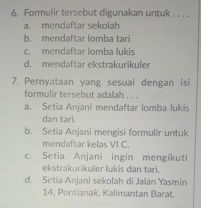 Formulir tersebut digunakan untuk . . . .
a. mendaftar sekolah
b. mendaftar lomba tari
c. mendaftar lomba lukis
d. mendaftar ekstrakurikuler
7. Pernyataan yang sesuai dengan isi
formulir tersebut adalah . . .
a. Setia Anjani mendaftar lomba lukis
dan tari.
b. Setia Anjani mengisi formulir untuk
mendaftar kelas VI C.
c. Setia Anjani ingin mengikuti
ekstrakurikuler lukis dan tari.
d. Setia Anjani sekolah di Jalan Yasmin
14, Pontianak, Kalimantan Barat.