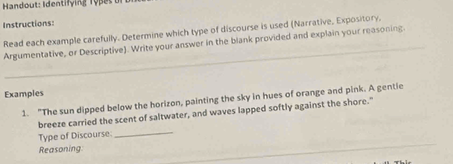 Handout: Identify ing Ty p es 
Instructions: 
Read each example carefully. Determine which type of discourse is used (Narrative, Expository, 
Argumentative, or Descriptive). Write your answer in the blank provided and explain your reasoning. 
Examples 
1. "The sun dipped below the horizon, painting the sky in hues of orange and pink. A gentie 
breeze carried the scent of saltwater, and waves lapped softly against the shore." 
Type of Discourse._ 
Reasoning