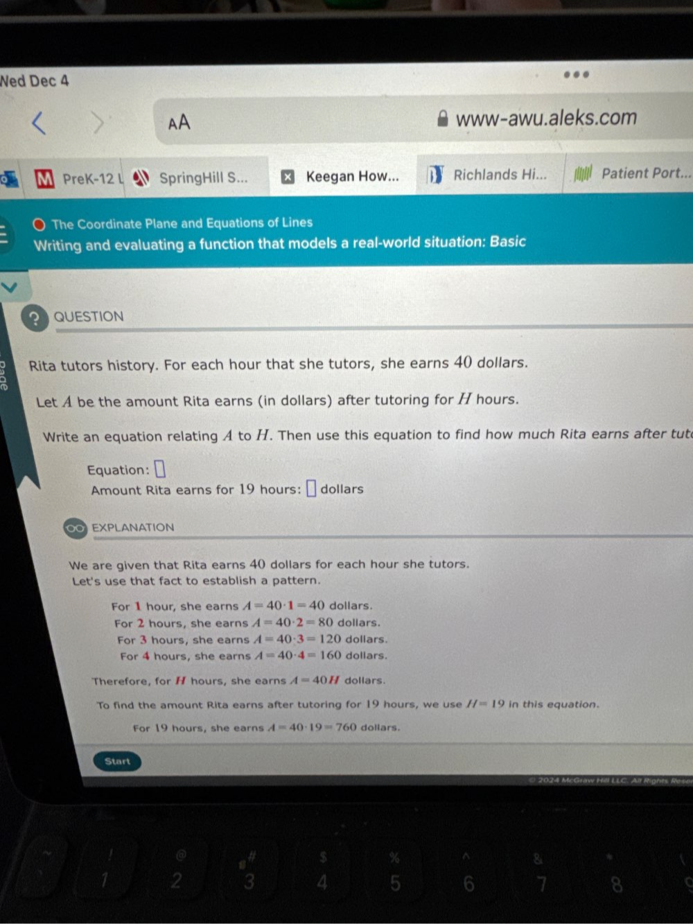 Wed Dec 4 
AA 
www-awu.aleks.com 
PreK-12 L SpringHill S... Keegan How... Richlands Hi... Patient Port... 
The Coordinate Plane and Equations of Lines 
Writing and evaluating a function that models a real-world situation: Basic 
PQUESTION 
Rita tutors history. For each hour that she tutors, she earns 40 dollars. 
Let A be the amount Rita earns (in dollars) after tutoring for H hours. 
Write an equation relating A to H. Then use this equation to find how much Rita earns after tut 
Equation: □ 
Amount Rita earns for 19 hours : É dollars 
O EXPLANATION 
We are given that Rita earns 40 dollars for each hour she tutors. 
Let's use that fact to establish a pattern. 
For 1 hour, she earns A=40· 1=40 dollars. 
For 2 hours, she earns A=40· 2=80 dollars. 
For 3 hours, she earns A=40· 3=120 dollars. 
For 4 hours, she earns A=40· 4=160 dollars. 
Therefore, for H hours, she earns A=40H dollars. 
To find the amount Rita earns after tutoring for 19 hours, we use H=19 in this equation. 
For 19 hours, she earns A=40· 19=760 dollars. 
Start
$ % ^ 8
2 3 4 5 6 7 8
