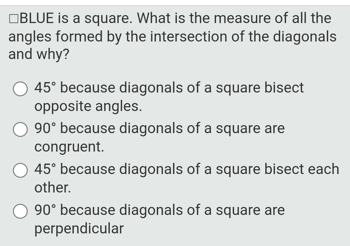 □BL UE is a square. What is the measure of all the
angles formed by the intersection of the diagonals
and why?
45° because diagonals of a square bisect
opposite angles.
90° because diagonals of a square are
congruent.
45° because diagonals of a square bisect each
other.
90° because diagonals of a square are
perpendicular