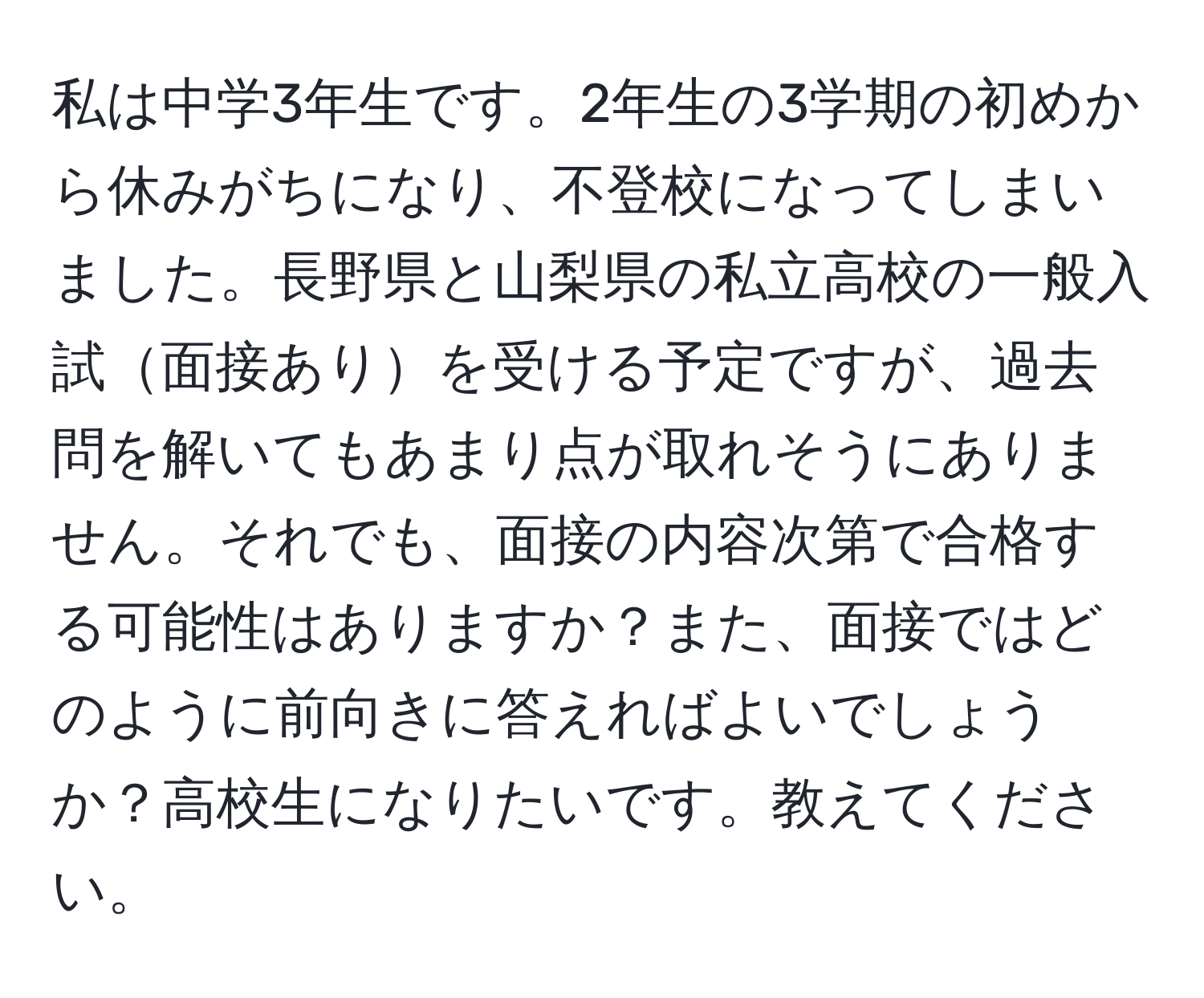 私は中学3年生です。2年生の3学期の初めから休みがちになり、不登校になってしまいました。長野県と山梨県の私立高校の一般入試面接ありを受ける予定ですが、過去問を解いてもあまり点が取れそうにありません。それでも、面接の内容次第で合格する可能性はありますか？また、面接ではどのように前向きに答えればよいでしょうか？高校生になりたいです。教えてください。