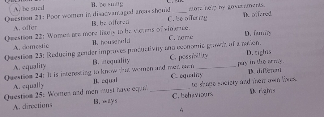 A. be sued B. be suing
Question 21: Poor women in disadvantaged areas should_ more help by governments.
A. offer B. be offered C. be offering
D. offered
Question 22: Women are more likely to be victims of violence.
A. domestic B. household C. home D. family
Question 23: Reducing gender improves productivity and economic growth of a nation.
A. equality B. inequality C. possibility D. rights
Question 24: It is interesting to know that women and men earn _pay in the army.
D. different
A. equally B. equal C. equality
Question 25: Women and men must have equal _to shape society and their own lives.
A. directions B. ways C. behaviours
D. rights
4