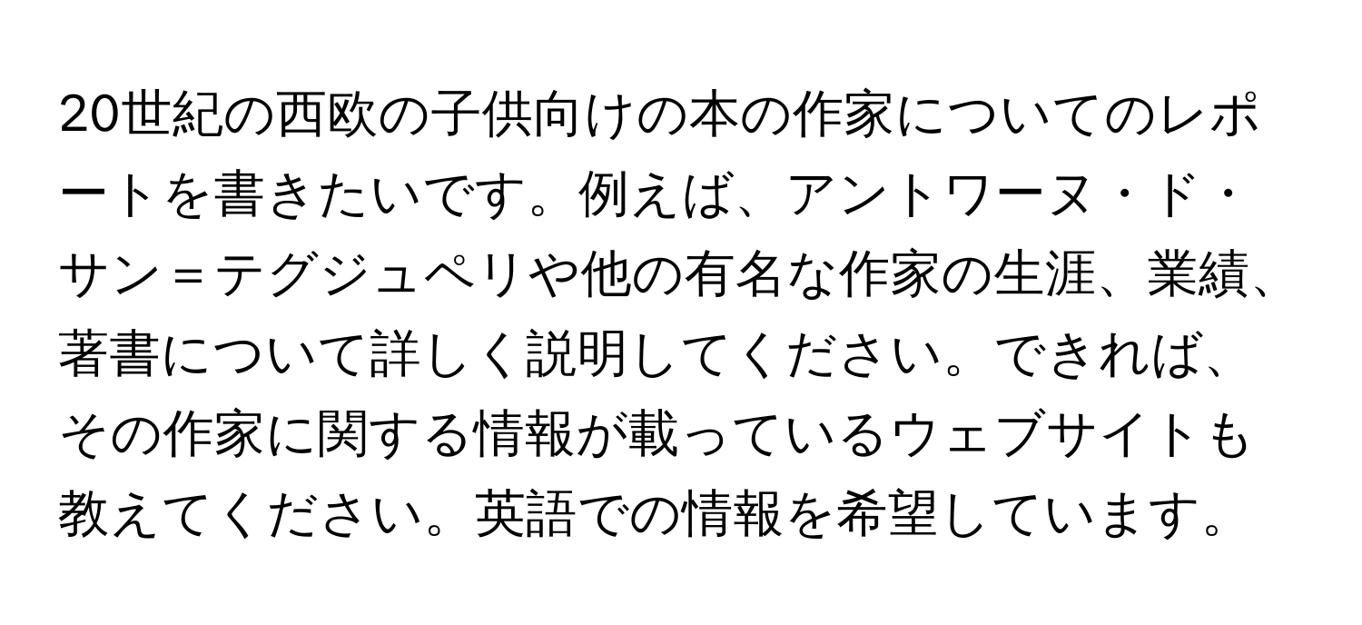 20世紀の西欧の子供向けの本の作家についてのレポートを書きたいです。例えば、アントワーヌ・ド・サン＝テグジュペリや他の有名な作家の生涯、業績、著書について詳しく説明してください。できれば、その作家に関する情報が載っているウェブサイトも教えてください。英語での情報を希望しています。