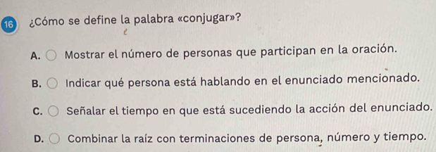 6 ¿Cómo se define la palabra «conjugar»?
A. Mostrar el número de personas que participan en la oración.
B. Indicar qué persona está hablando en el enunciado mencionado.
C. Señalar el tiempo en que está sucediendo la acción del enunciado.
D. Combinar la raíz con terminaciones de persona, número y tiempo.