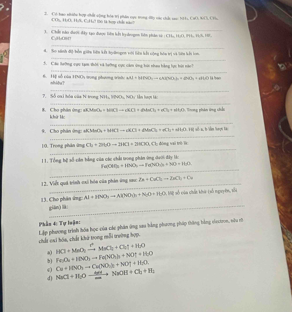 Cố bao nhiêu hợp chất cộng hóa trị phân cực trong dây các chất sau: NH₃, CaO, KCl, CH₄,
_
CO2, H_2O,H_2S S. C2H₄? Đô là hợp chất nào?
3. Chất nào dưới đây tạo được liên kết hydrogen liên phân từ : CH₄, H_2C O, PH₃, H₂S, HF,
C₂H₅OH?
_
_
4. So sánh độ bền giữa liên kết hydrogen với liên kết cộng hóa trị và liên kết ion.
_
5. Các lưỡng cực tạm thời và lưỡng cực cảm ứng hút nhau bằng lực hút nào?
6. Hệ số của HNO3 trong phương trình: aAl+bHNO_3to cAl(NO_3)_3+dNO_2+eH_2O là bao
nhiêu?
_
7. Số oxi hóa của N trong NH_3,HNO_3,NO_3 lần lượt là:
_
8. Cho phản ứng: ah KMnO_4+bHClto cKCl+dMnCl_2+eCl_2+nH_2O. Trong phản ứng chất
khử là:
_
_
9. Cho phản ứng: al KMnO_4+bHClto cKCl+dMnCl_2+cCl_2+nH_2O , Hệ số a, b lần lượt là:
_
10. Trong phản ứng Cl_2+2H_2Oto 2HCl+2HClO,Cl_2 d_6 ng vai trò là:
11. Tổng hệ số cân bằng của các chất trong phản ứng dưới đây là:
_
Fe(OH)_2+HNO_3to Fe(NO_3)_3+NO+H_2O.
_
12. Viết quá trình oxi hóa của phản ứng sau: Zn+CuCl_2to ZnCl_2+Cu
_
13. Cho phản ứng: Al+HNO_3to Al(NO_3)_3+N_2O+H_2O.H 1. Hệ số của chất khử (số nguyên, tối
giản) là:
Phần 4: Tự luận:
Lập phương trình hóa học của các phản ứng sau bằng phương pháp thăng bằng electron, nêu rõ
chất oxi hóa, chất khử trong mỗi trường hợp.
a) HCl+MnO_2xrightarrow t^oMnCl_2+Cl_2uparrow +H_2O
b) Fe_3O_4+HNO_3to Fe(NO_3)_3+NOuparrow +H_2O
c) Cu+HNO_3to Cu(NO_3)_2+NOuparrow +H_2O.
d) NaCl+H_2Oxrightarrow dpddNaOH+Cl_2+H_2
