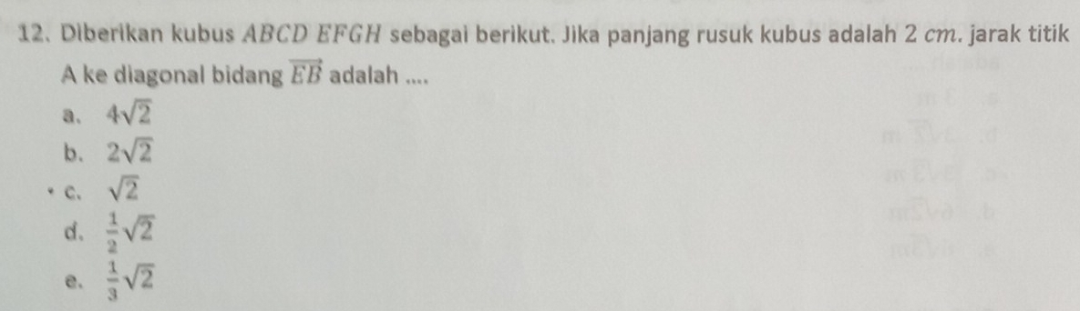 Diberikan kubus ABCD EFGH sebagai berikut. Jika panjang rusuk kubus adalah 2 cm. jarak titik
A ke diagonal bidang vector EB adalah ....
a. 4sqrt(2)
b. 2sqrt(2)
c. sqrt(2)
d.  1/2 sqrt(2)
e.  1/3 sqrt(2)