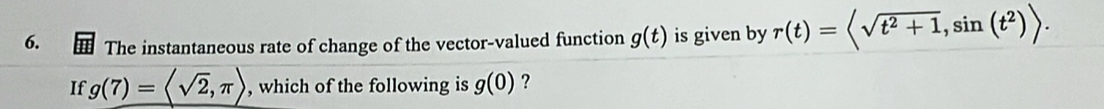 The instantaneous rate of change of the vector-valued function g(t) is given by r(t)=langle sqrt(t^2+1), sin (t^2)rangle. 
If g(7)=langle sqrt(2),π rangle , which of the following is g(0) ?