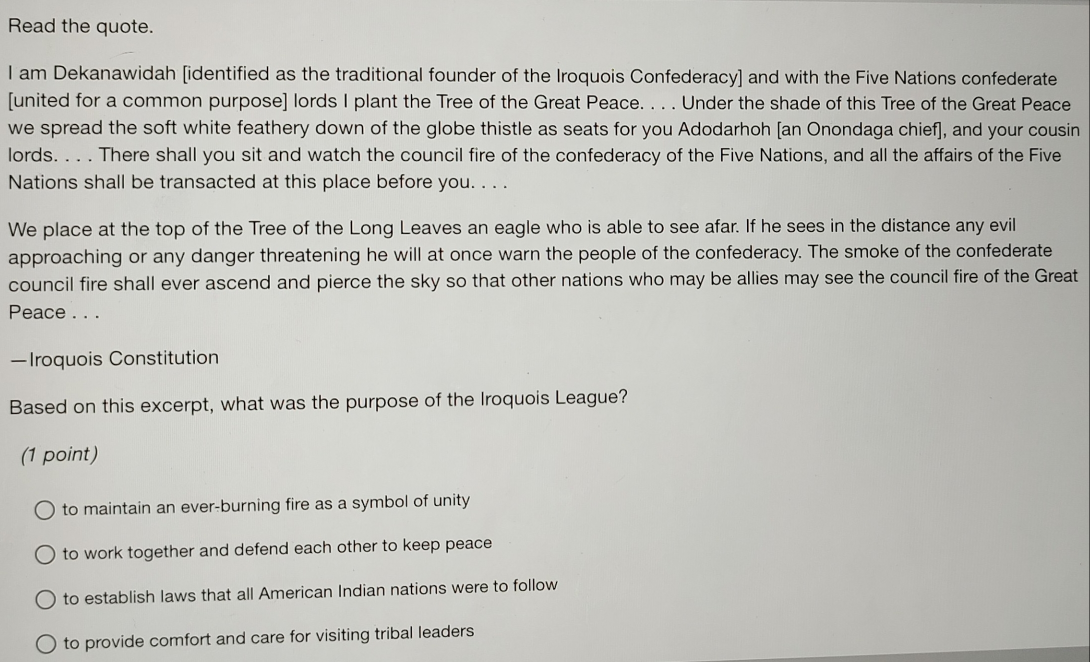 Read the quote.
I am Dekanawidah [identified as the traditional founder of the Iroquois Confederacy] and with the Five Nations confederate
[united for a common purpose] lords I plant the Tree of the Great Peace. . . . Under the shade of this Tree of the Great Peace
we spread the soft white feathery down of the globe thistle as seats for you Adodarhoh [an Onondaga chief], and your cousin
lords. . . . There shall you sit and watch the council fire of the confederacy of the Five Nations, and all the affairs of the Five
Nations shall be transacted at this place before you. . . .
We place at the top of the Tree of the Long Leaves an eagle who is able to see afar. If he sees in the distance any evil
approaching or any danger threatening he will at once warn the people of the confederacy. The smoke of the confederate
council fire shall ever ascend and pierce the sky so that other nations who may be allies may see the council fire of the Great
Peace . . .
—Iroquois Constitution
Based on this excerpt, what was the purpose of the Iroquois League?
(1 point)
to maintain an ever-burning fire as a symbol of unity
to work together and defend each other to keep peace
to establish laws that all American Indian nations were to follow
to provide comfort and care for visiting tribal leaders