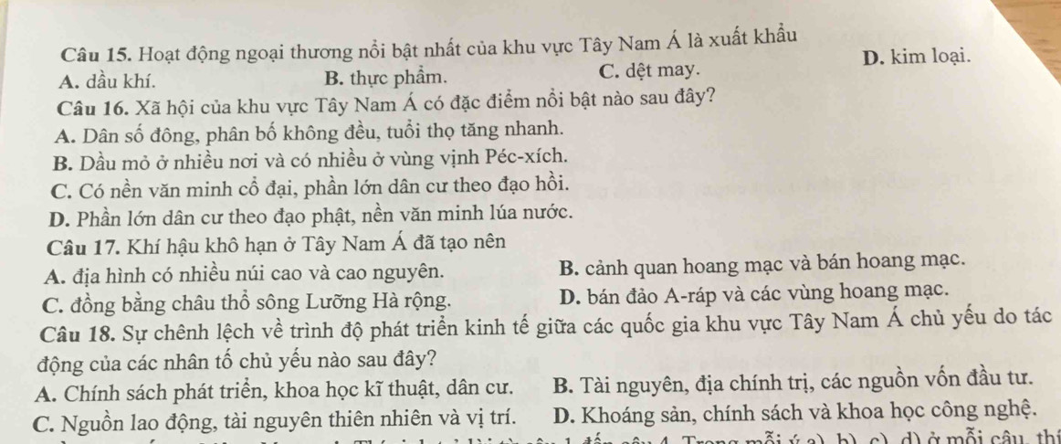 Hoạt động ngoại thương nổi bật nhất của khu vực Tây Nam Á là xuất khẩu
D. kim loại.
A. dầu khí. B. thực phẩm. C. dệt may.
Câu 16. Xã hội của khu vực Tây Nam Á có đặc điểm nổi bật nào sau đây?
A. Dân số đông, phân bố không đều, tuổi thọ tăng nhanh.
B. Dầu mỏ ở nhiều nơi và có nhiều ở vùng vịnh Péc-xích.
C. Có nền văn minh cổ đại, phần lớn dân cư theo đạo hồi.
D. Phần lớn dân cư theo đạo phật, nền văn minh lúa nước.
Câu 17. Khí hậu khô hạn ở Tây Nam Á đã tạo nên
A. địa hình có nhiều núi cao và cao nguyên. B. cảnh quan hoang mạc và bán hoang mạc.
C. đồng bằng châu thổ sông Lưỡng Hà rộng. D. bán đảo A-ráp và các vùng hoang mạc.
Câu 18. Sự chênh lệch về trình độ phát triển kinh tế giữa các quốc gia khu vực Tây Nam Á chủ yếu do tác
động của các nhân tố chủ yếu nào sau đây?
A. Chính sách phát triển, khoa học kĩ thuật, dân cư. B. Tài nguyên, địa chính trị, các nguồn vốn đầu tư.
C. Nguồn lao động, tài nguyên thiên nhiên và vị trí. D. Khoáng sản, chính sách và khoa học công nghệ.
A: b ) c) d) ở mỗi câu thị