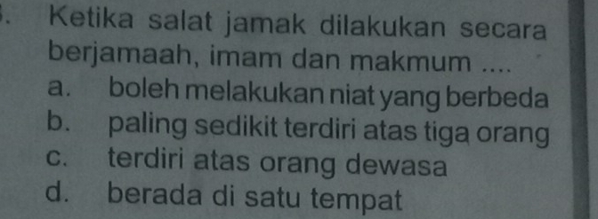 Ketika salat jamak dilakukan secara
berjamaah, imam dan makmum ....
a. boleh melakukan niat yang berbeda
b. paling sedikit terdiri atas tiga orang
c. terdiri atas orang dewasa
d. berada di satu tempat